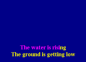 The water is rising
The gromld is getting low