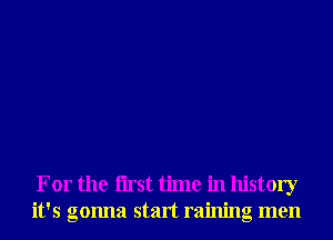 For the Iirst time in history
it's gonna start raining men