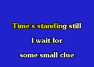 Time's standing still

I wait for

some small clue