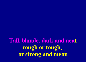Tall, blonde, dark and neat
rough or tough,
or strong and mean