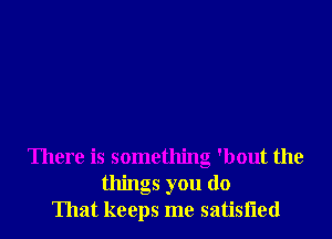 There is something 'bout the
things you (10
That keeps me satisiied