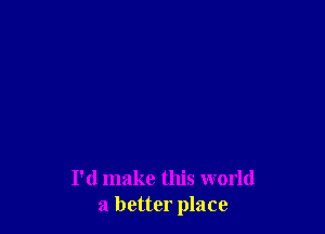 I'd make this world
a better place