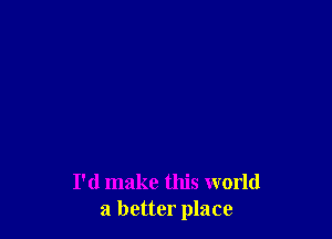 I'd make this world
a better place