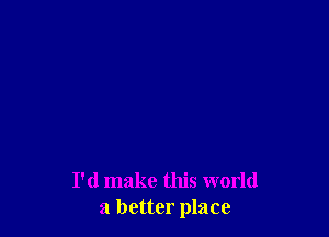 I'd make this world
a better place