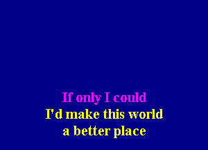 If only I could
I'd make this world
a better place