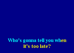 Who's gonna tell you when
it's too late?