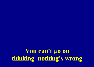 You can't go on
thinking nothing's wrong