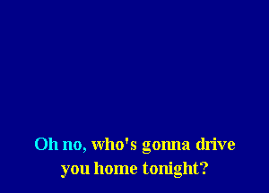 Oh no, who's gonna drive
you home tonight?