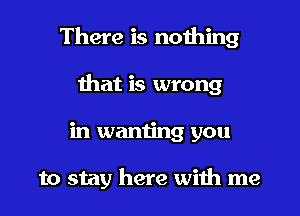 There is nothing
that is wrong
in wanting you

to stay here with me