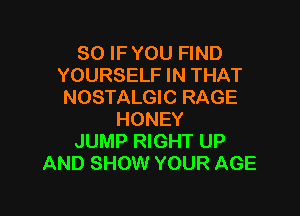 SO IF YOU FIND
YOURSELF IN THAT
NOSTALGIC RAGE

HONEY
JUMP RIGHT UP
AND SHOW YOUR AGE