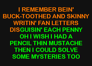 I REMEMBER BEIN'
BUCK-TOOTHED AND SKINNY
WRITIN' FAN LETTERS
DISGUISIN' EACH PENNY
OH I WISH I HAD A
PENCIL THIN MUSTACHE
THEN I COULD SOLVE
SOME MYSTERIES T00