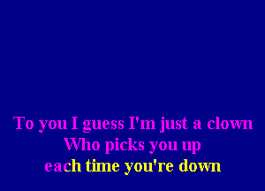 To you I guess I'm just a clown
Who picks you up
each time you're down