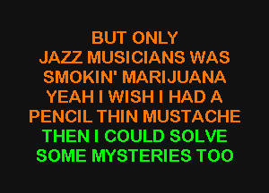 BUT ONLY
JAZZ MUSICIANS WAS
SMOKIN' MARIJUANA
YEAH I WISH I HAD A
PENCIL THIN MUSTACHE
THEN I COULD SOLVE
SOME MYSTERIES T00