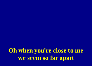 Oh when you're close to me
we seem so far apart