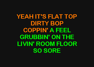YEAH IT'S FLAT TOP
DIRTY BOP
COPPIN' A FEEL

GRUBBIN' ON THE
LIVIN' ROOM FLOOR
SO SORE