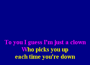 To you I guess I'm just a clown
Who picks you up
each time you're down