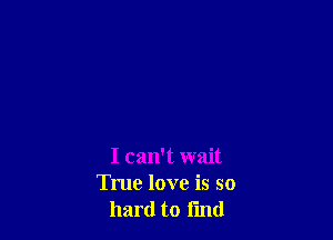 I can't wait
True love is so
hard to fmd