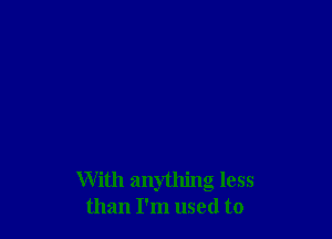 With anything less
than I'm used to