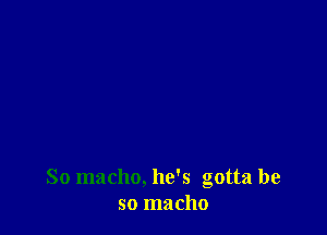 So macho, he's gotta be
so macho