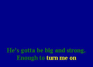 He's gotta be big and strong.
Enough to turn me on