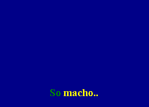 So macho..