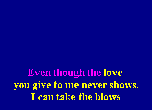 Even though the love
you give to me never shows,
I can take the blows