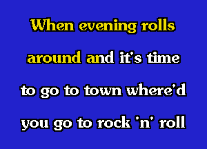 When evening rolls
around and it's time
to go to town where'd

you go to rock 'n' roll
