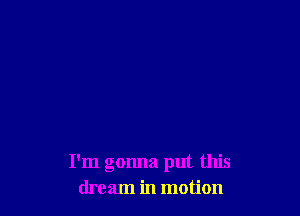 I'm gonna put this
dream in motion
