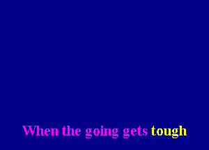 When the going gets tough