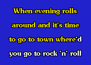 When evening rolls
around and it's time
to go to town where'd

you go to rock 'n' roll