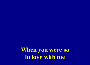 When you were so
in love with me
