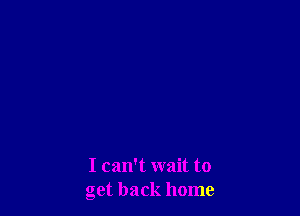I can't wait to
get back home