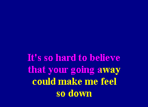 It's so hard to believe
that your going away
could make me feel
so down
