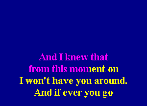 And I knew that
from this moment on
I won't have you around.
And if ever you go