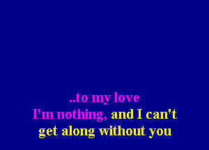 ..to my love
I'm nothing, and I can't
get along without you