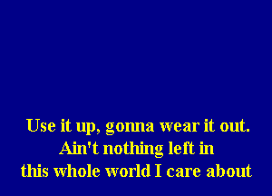 Use it up, gonna wear it out.
Ain't nothing left in
this Whole world I care about