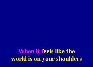 When it feels like the
world is on your shoulders