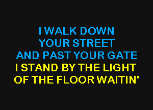 IWALK DOWN
YOUR STREET
AND PAST YOUR GATE
I STAND BY THE LIGHT
OF THE FLOOR WAITIN'