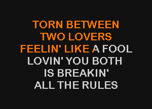 TORN BETWEEN
1W0 LOVERS
FEELIN' LIKE A FOOL
LOVIN' YOU BOTH
IS BREAKIN'
ALL THE RULES