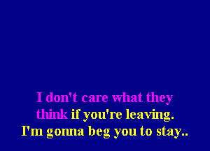 I don't care what they
think if you're leaving.
I'm gonna beg you to stay..