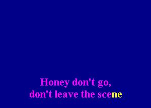 Honey don't go,
don't leave the scene