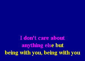 I don't care about
an ling else but
being With you, being With you