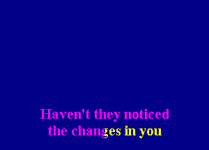 Havelft they noticed
the changes in you