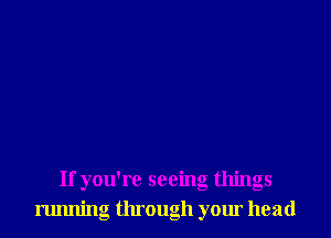If you're seeing things
running through your head