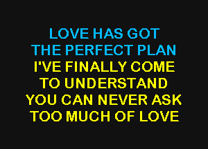 LOVE HAS GOT
THE PERFECT PLAN
I'VE FINALLY COME

TO UNDERSTAND
YOU CAN NEVER ASK
TOO MUCH OF LOVE