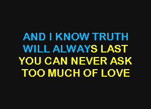 AND I KNOW TRUTH
WILL ALWAYS LAST

YOU CAN NEVER ASK
TOO MUCH OF LOVE