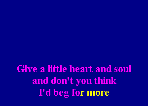 Give a little heart and soul
and don't you think
I'd beg for more