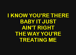 IKNOW YOU'RE THERE
BABY ITJUST

AIN'T RIGHT
THE WAY YOU'RE
TREATING ME