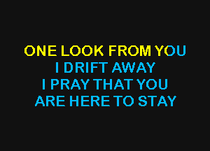 ONE LOOK FROM YOU
I DRIFT AWAY

l PRAY THAT YOU
ARE HERE TO STAY