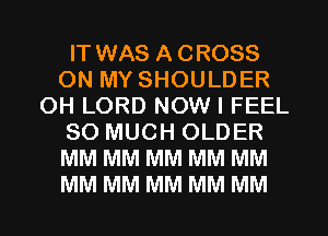 IT WAS ACROSS
ON MY SHOULDER
OH LORD NOW I FEEL
SO MUCH OLDER
MM MM MM MM MM
MM MM MM MM MM